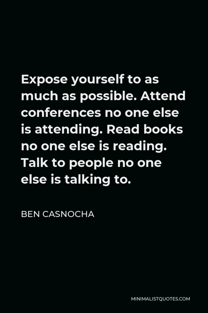 Ben Casnocha Quote - Expose yourself to as much as possible. Attend conferences no one else is attending. Read books no one else is reading. Talk to people no one else is talking to.
