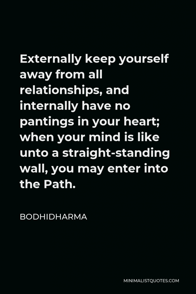Bodhidharma Quote - Externally keep yourself away from all relationships, and internally have no pantings in your heart; when your mind is like unto a straight-standing wall, you may enter into the Path.