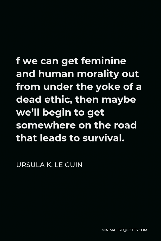 Ursula K. Le Guin Quote - f we can get feminine and human morality out from under the yoke of a dead ethic, then maybe we’ll begin to get somewhere on the road that leads to survival.