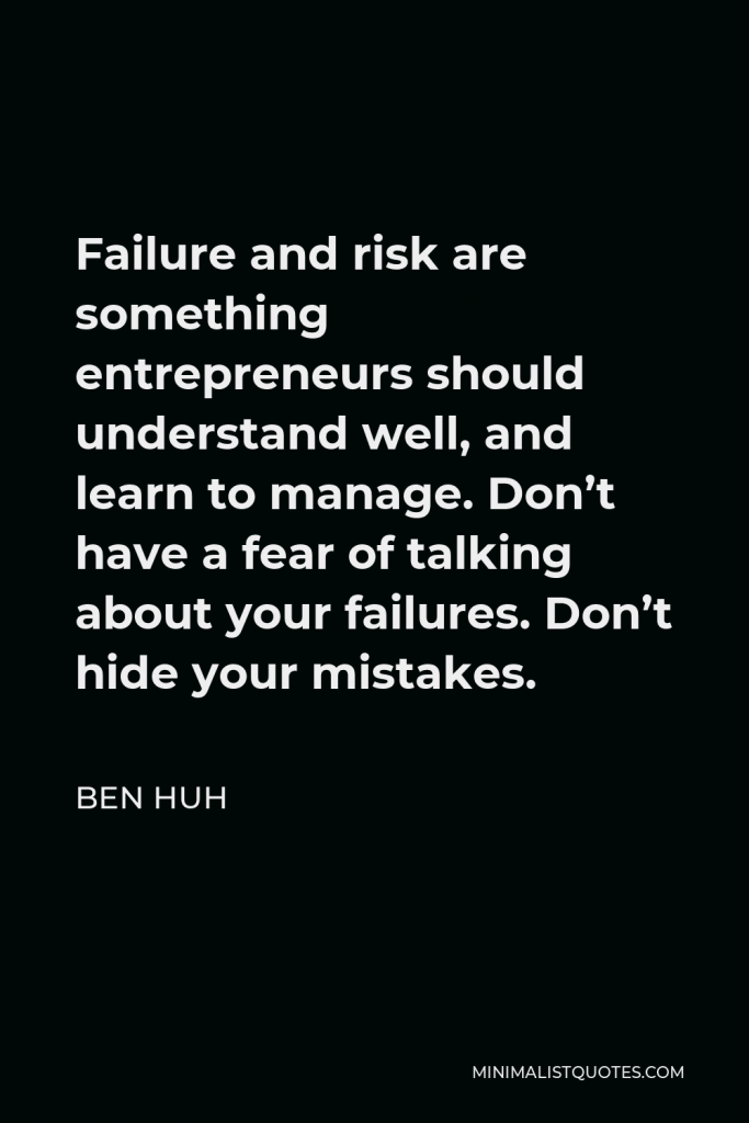 Ben Huh Quote - Failure and risk are something entrepreneurs should understand well, and learn to manage. Don’t have a fear of talking about your failures. Don’t hide your mistakes.