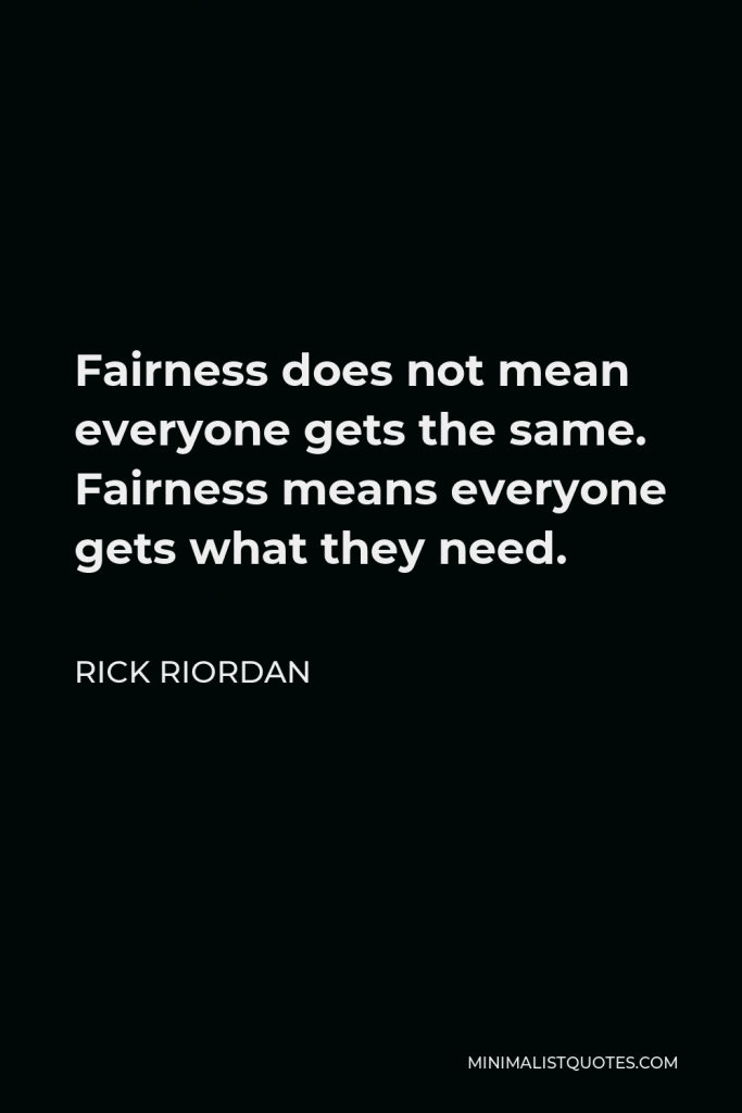 Rick Riordan Quote - Fairness does not mean everyone gets the same. Fairness means everyone gets what they need.