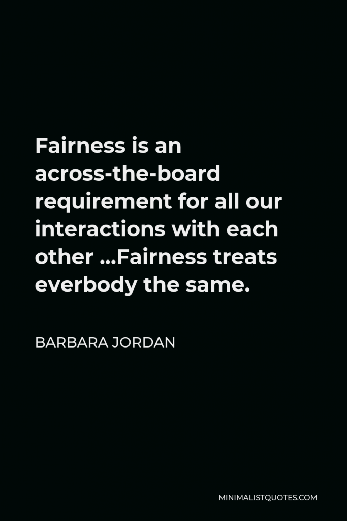 Barbara Jordan Quote - Fairness is an across-the-board requirement for all our interactions with each other …Fairness treats everbody the same.