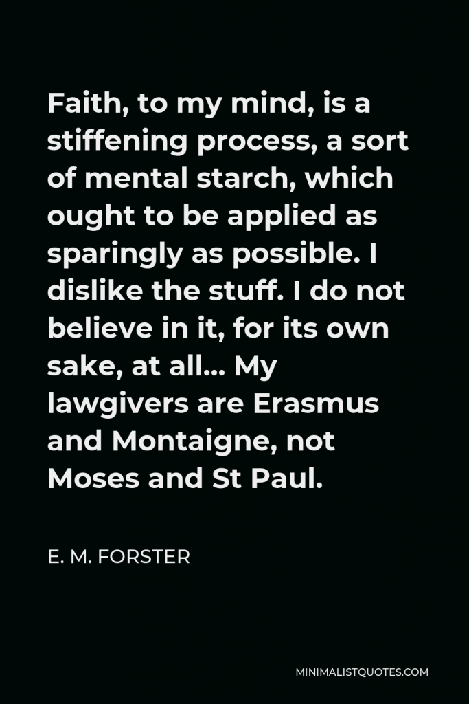 E. M. Forster Quote - Faith, to my mind, is a stiffening process, a sort of mental starch, which ought to be applied as sparingly as possible. I dislike the stuff. I do not believe in it, for its own sake, at all… My lawgivers are Erasmus and Montaigne, not Moses and St Paul.