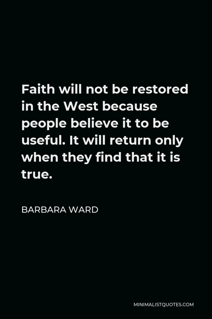Barbara Ward Quote - Faith will not be restored in the West because people believe it to be useful. It will return only when they find that it is true.