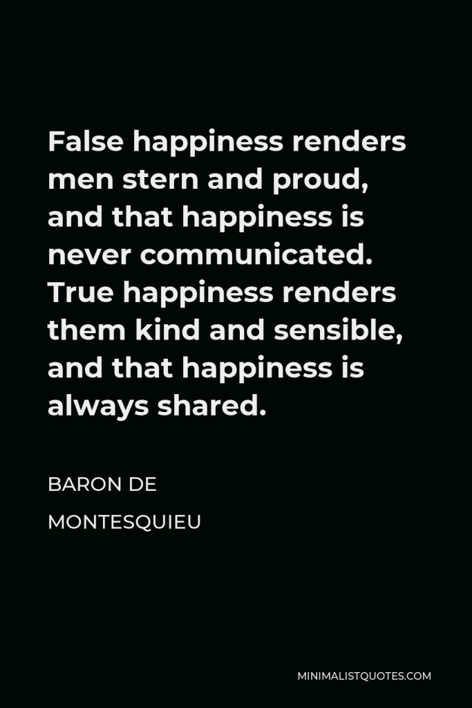 Baron de Montesquieu Quote - False happiness renders men stern and proud, and that happiness is never communicated. True happiness renders them kind and sensible, and that happiness is always shared.