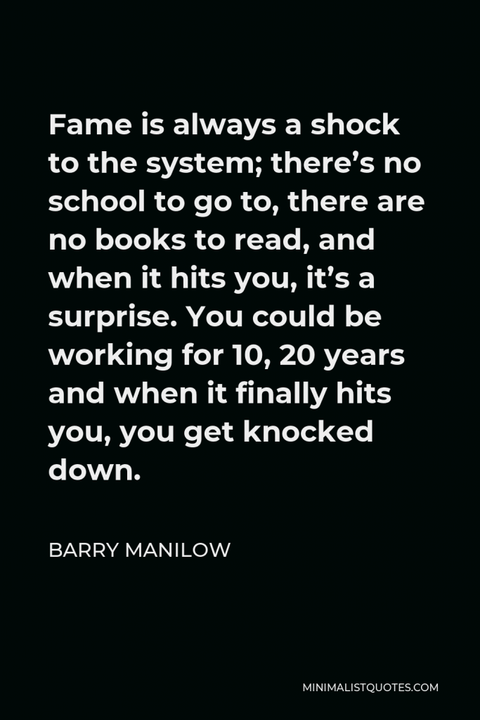 Barry Manilow Quote - Fame is always a shock to the system; there’s no school to go to, there are no books to read, and when it hits you, it’s a surprise. You could be working for 10, 20 years and when it finally hits you, you get knocked down.