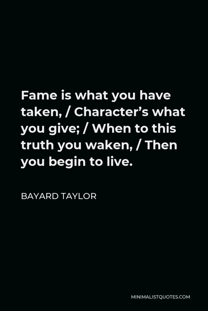 Bayard Taylor Quote - Fame is what you have taken, / Character’s what you give; / When to this truth you waken, / Then you begin to live.