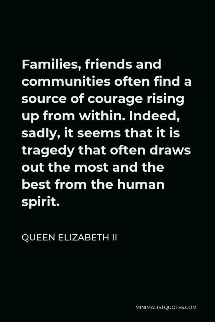 Queen Elizabeth II Quote - Families, friends and communities often find a source of courage rising up from within. Indeed, sadly, it seems that it is tragedy that often draws out the most and the best from the human spirit.