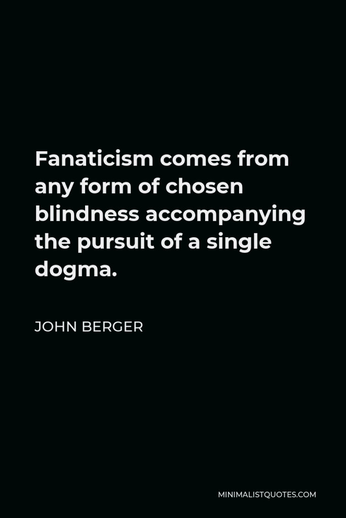 John Berger Quote - Fanaticism comes from any form of chosen blindness accompanying the pursuit of a single dogma.