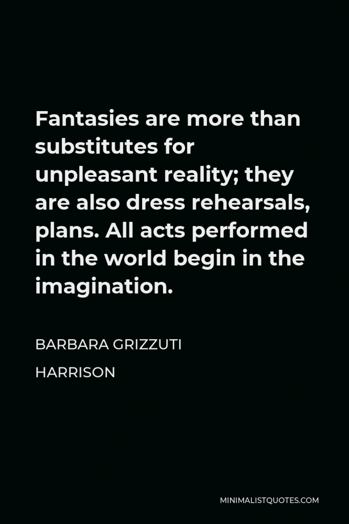 Barbara Grizzuti Harrison Quote - Fantasies are more than substitutes for unpleasant reality; they are also dress rehearsals, plans. All acts performed in the world begin in the imagination.