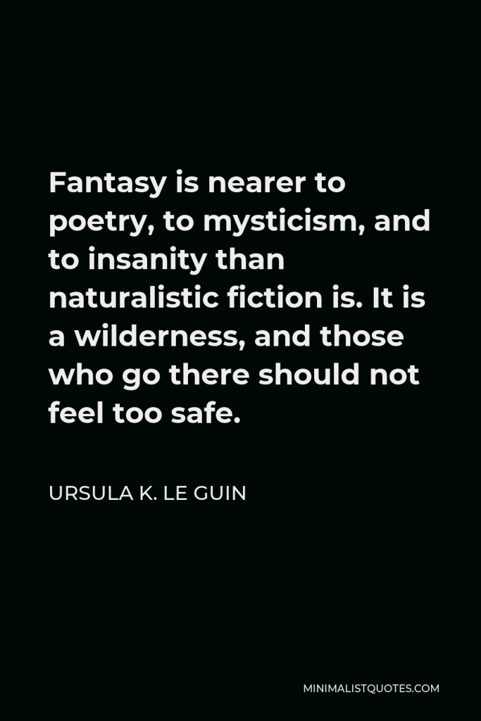 Ursula K. Le Guin Quote - Fantasy is nearer to poetry, to mysticism, and to insanity than naturalistic fiction is. It is a wilderness, and those who go there should not feel too safe.