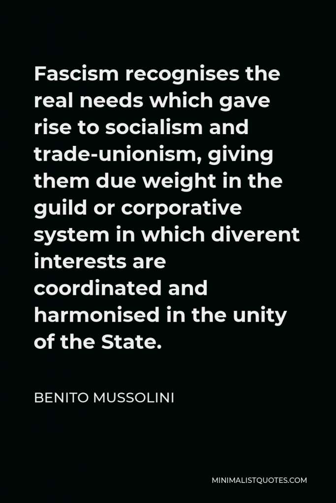 Benito Mussolini Quote - Fascism recognises the real needs which gave rise to socialism and trade-unionism, giving them due weight in the guild or corporative system in which diverent interests are coordinated and harmonised in the unity of the State.