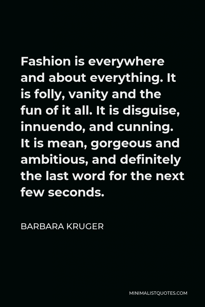 Barbara Kruger Quote - Fashion is everywhere and about everything. It is folly, vanity and the fun of it all. It is disguise, innuendo, and cunning. It is mean, gorgeous and ambitious, and definitely the last word for the next few seconds.