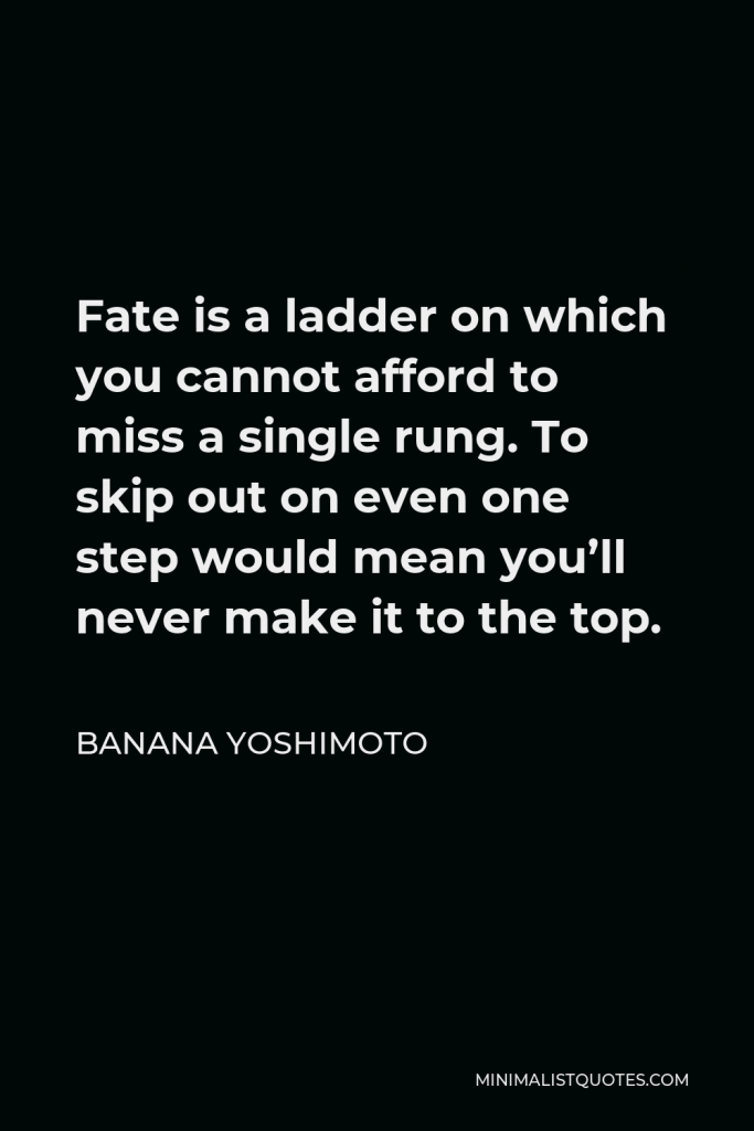 Banana Yoshimoto Quote - Fate is a ladder on which you cannot afford to miss a single rung. To skip out on even one step would mean you’ll never make it to the top.