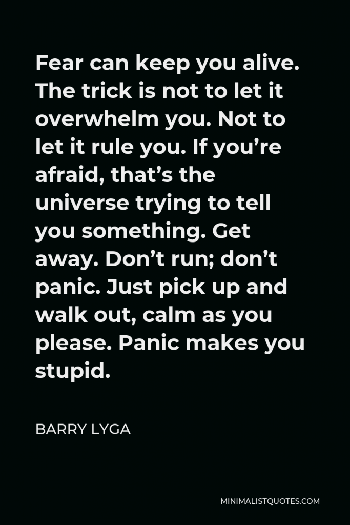 Barry Lyga Quote - Fear can keep you alive. The trick is not to let it overwhelm you. Not to let it rule you. If you’re afraid, that’s the universe trying to tell you something. Get away. Don’t run; don’t panic. Just pick up and walk out, calm as you please. Panic makes you stupid.