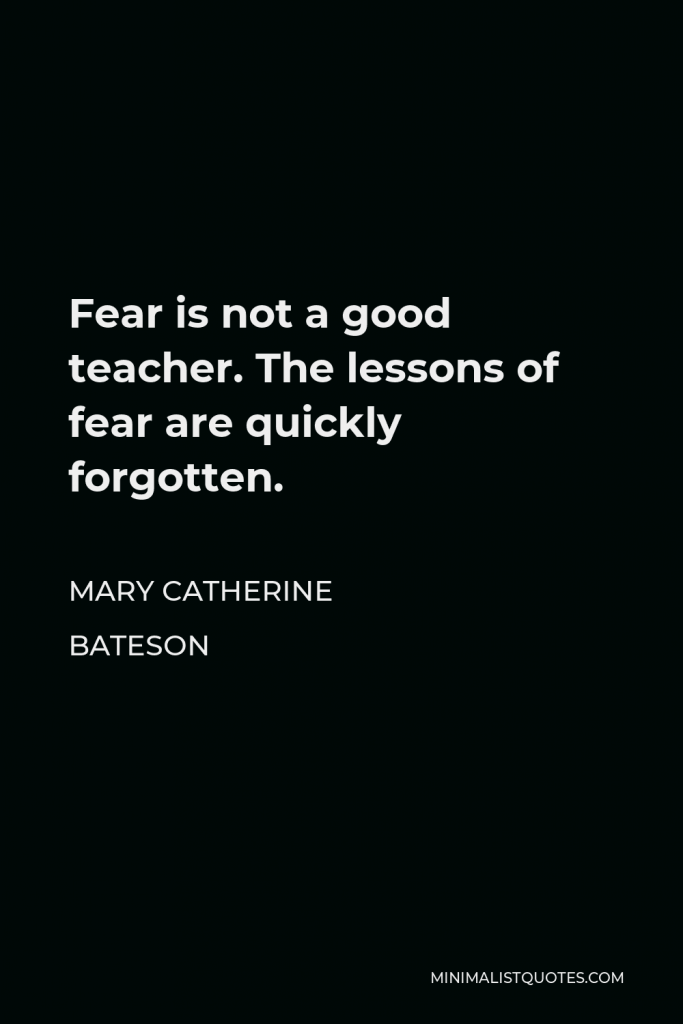 Mary Catherine Bateson Quote - Fear is not a good teacher. The lessons of fear are quickly forgotten.