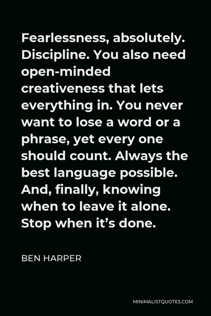 Ben Harper Quote - Fearlessness, absolutely. Discipline. You also need open-minded creativeness that lets everything in. You never want to lose a word or a phrase, yet every one should count. Always the best language possible. And, finally, knowing when to leave it alone. Stop when it’s done.