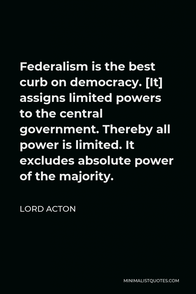 Lord Acton Quote - Federalism is the best curb on democracy. [It] assigns limited powers to the central government. Thereby all power is limited. It excludes absolute power of the majority.
