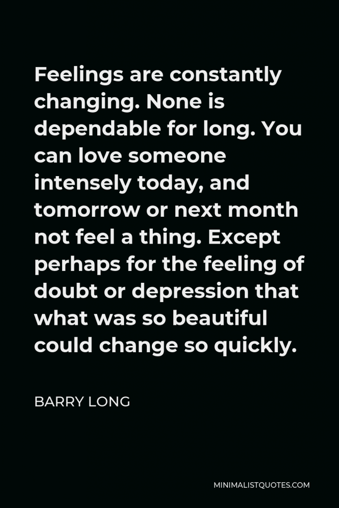 Barry Long Quote - Feelings are constantly changing. None is dependable for long. You can love someone intensely today, and tomorrow or next month not feel a thing. Except perhaps for the feeling of doubt or depression that what was so beautiful could change so quickly.