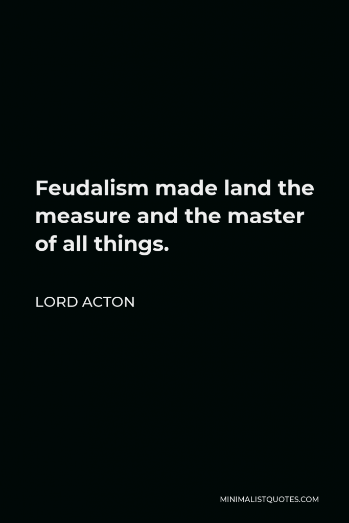 Lord Acton Quote - Feudalism made land the measure and the master of all things.