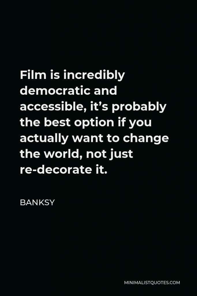 Banksy Quote - Film is incredibly democratic and accessible, it’s probably the best option if you actually want to change the world, not just re-decorate it.