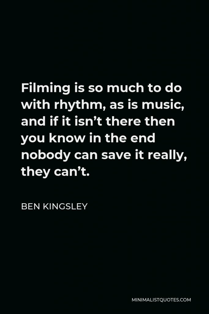Ben Kingsley Quote - Filming is so much to do with rhythm, as is music, and if it isn’t there then you know in the end nobody can save it really, they can’t.