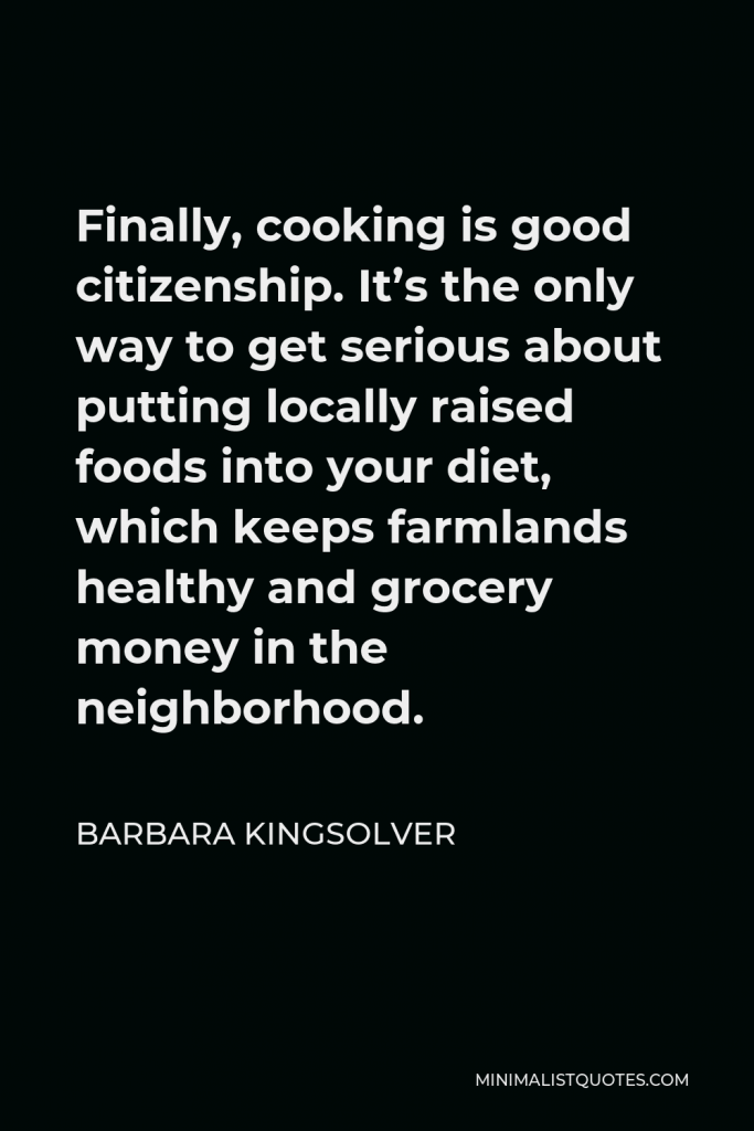 Barbara Kingsolver Quote - Finally, cooking is good citizenship. It’s the only way to get serious about putting locally raised foods into your diet, which keeps farmlands healthy and grocery money in the neighborhood.