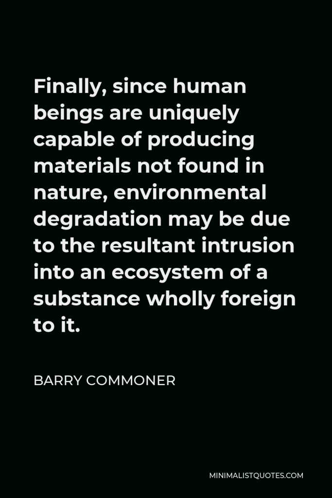 Barry Commoner Quote - Finally, since human beings are uniquely capable of producing materials not found in nature, environmental degradation may be due to the resultant intrusion into an ecosystem of a substance wholly foreign to it.