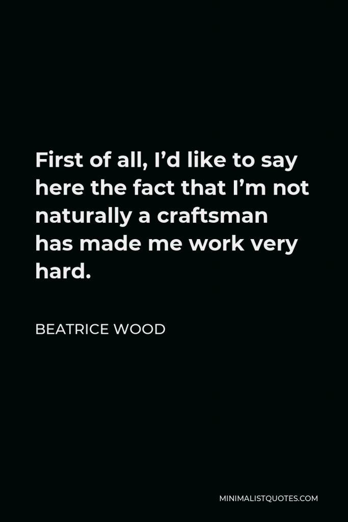Beatrice Wood Quote - First of all, I’d like to say here the fact that I’m not naturally a craftsman has made me work very hard.