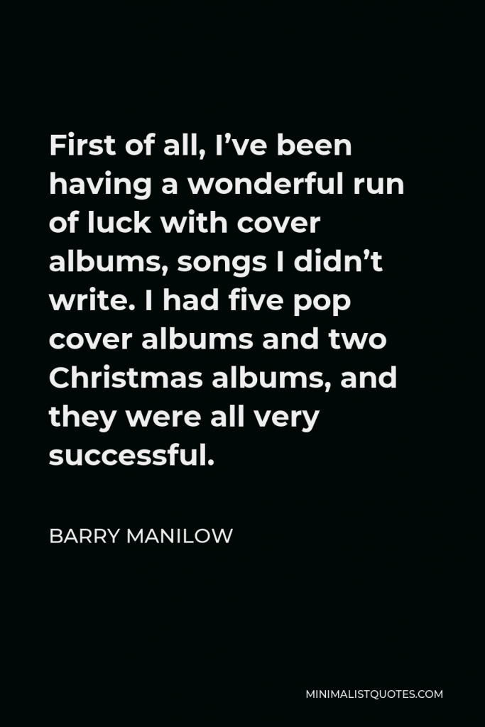 Barry Manilow Quote - First of all, I’ve been having a wonderful run of luck with cover albums, songs I didn’t write. I had five pop cover albums and two Christmas albums, and they were all very successful.