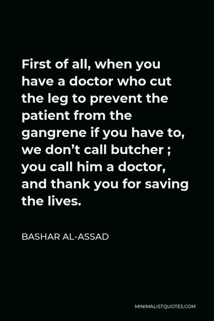 Bashar al-Assad Quote - First of all, when you have a doctor who cut the leg to prevent the patient from the gangrene if you have to, we don’t call butcher ; you call him a doctor, and thank you for saving the lives.