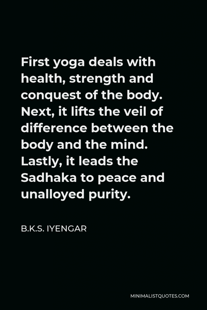 B.K.S. Iyengar Quote - First yoga deals with health, strength and conquest of the body. Next, it lifts the veil of difference between the body and the mind. Lastly, it leads the Sadhaka to peace and unalloyed purity.