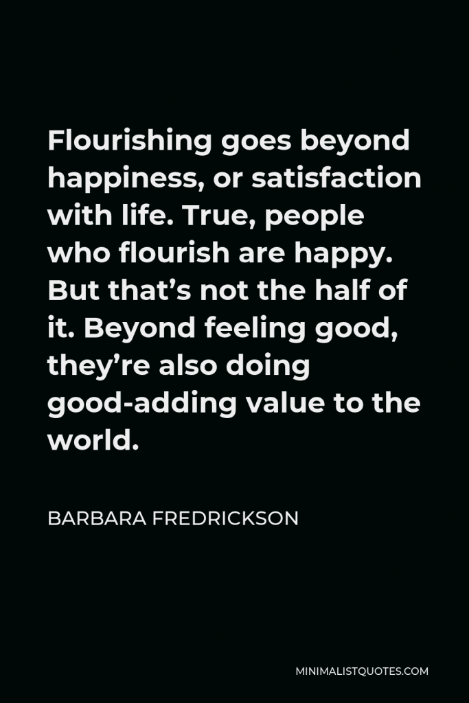 Barbara Fredrickson Quote - Flourishing goes beyond happiness, or satisfaction with life. True, people who flourish are happy. But that’s not the half of it. Beyond feeling good, they’re also doing good-adding value to the world.