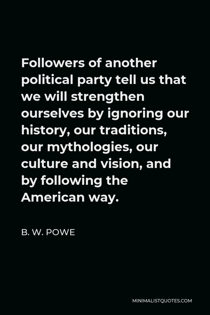 B. W. Powe Quote - Followers of another political party tell us that we will strengthen ourselves by ignoring our history, our traditions, our mythologies, our culture and vision, and by following the American way.