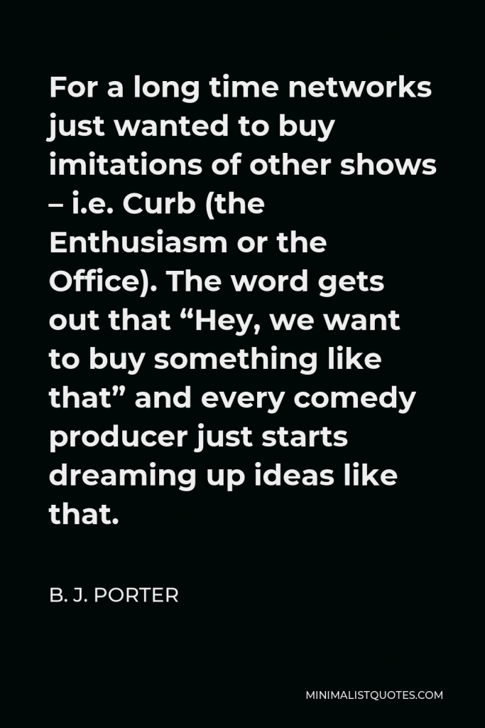 B. J. Porter Quote - For a long time networks just wanted to buy imitations of other shows – i.e. Curb (the Enthusiasm or the Office). The word gets out that “Hey, we want to buy something like that” and every comedy producer just starts dreaming up ideas like that.