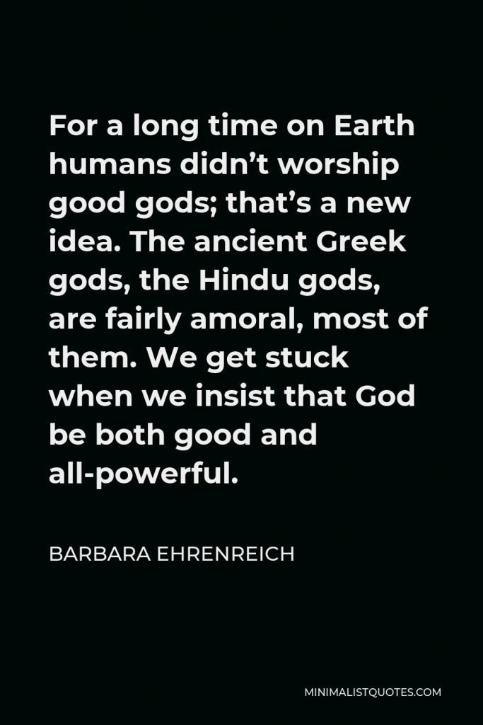 Barbara Ehrenreich Quote - For a long time on Earth humans didn’t worship good gods; that’s a new idea. The ancient Greek gods, the Hindu gods, are fairly amoral, most of them. We get stuck when we insist that God be both good and all-powerful.