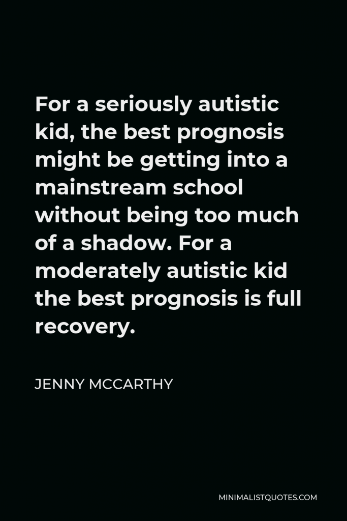 Jenny McCarthy Quote - For a seriously autistic kid, the best prognosis might be getting into a mainstream school without being too much of a shadow. For a moderately autistic kid the best prognosis is full recovery.
