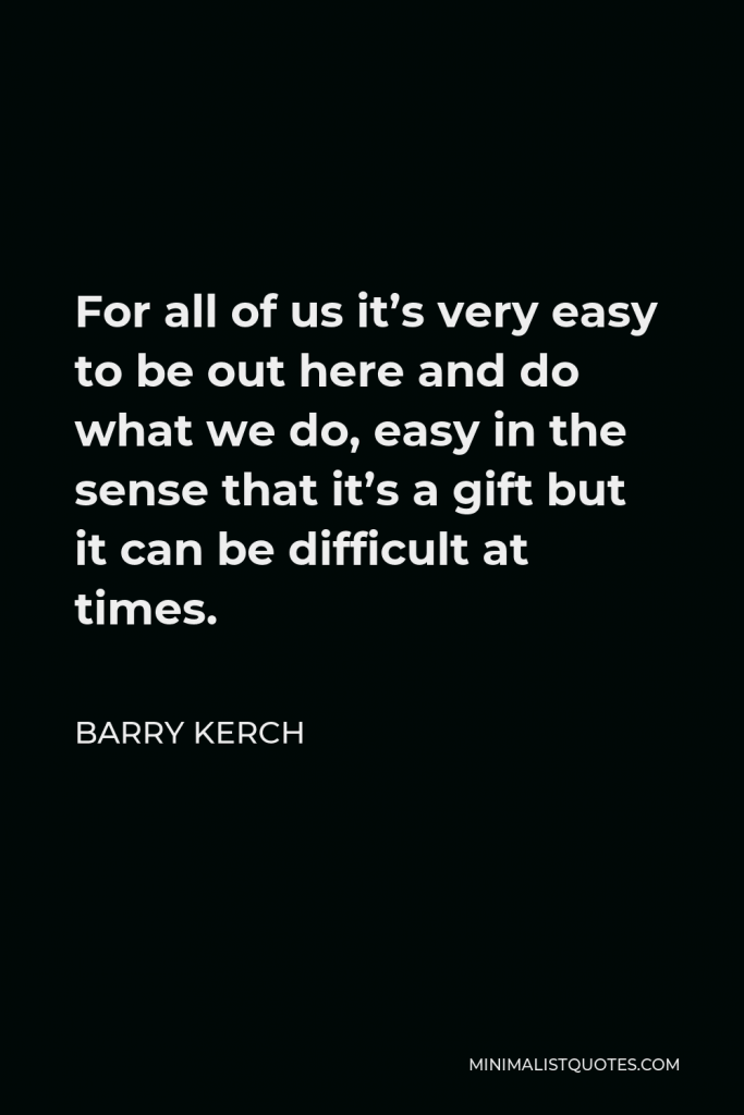 Barry Kerch Quote - For all of us it’s very easy to be out here and do what we do, easy in the sense that it’s a gift but it can be difficult at times.
