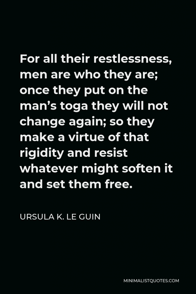 Ursula K. Le Guin Quote - For all their restlessness, men are who they are; once they put on the man’s toga they will not change again; so they make a virtue of that rigidity and resist whatever might soften it and set them free.