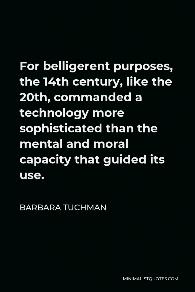 Barbara Tuchman Quote - For belligerent purposes, the 14th century, like the 20th, commanded a technology more sophisticated than the mental and moral capacity that guided its use.
