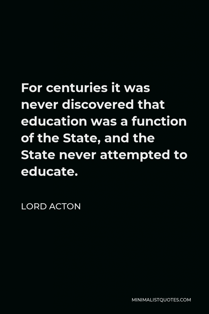 Lord Acton Quote - For centuries it was never discovered that education was a function of the State, and the State never attempted to educate.