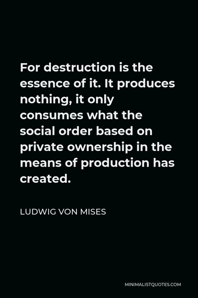 Ludwig von Mises Quote - For destruction is the essence of it. It produces nothing, it only consumes what the social order based on private ownership in the means of production has created.