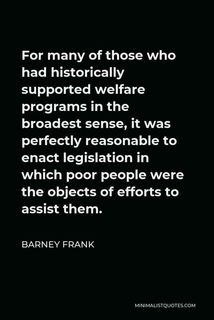 Barney Frank Quote - For many of those who had historically supported welfare programs in the broadest sense, it was perfectly reasonable to enact legislation in which poor people were the objects of efforts to assist them.