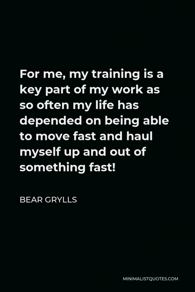 Bear Grylls Quote - For me, my training is a key part of my work as so often my life has depended on being able to move fast and haul myself up and out of something fast!