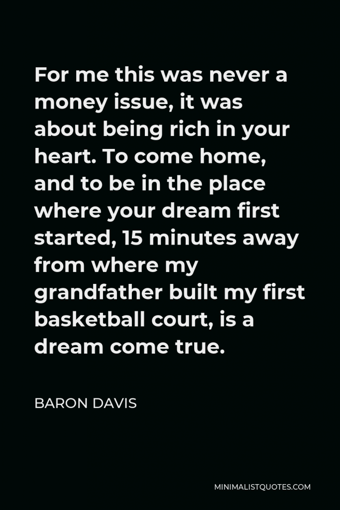 Baron Davis Quote - For me this was never a money issue, it was about being rich in your heart. To come home, and to be in the place where your dream first started, 15 minutes away from where my grandfather built my first basketball court, is a dream come true.