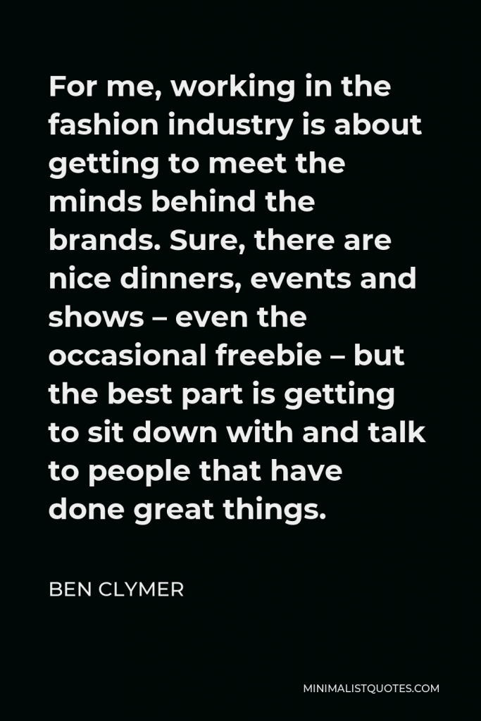 Ben Clymer Quote - For me, working in the fashion industry is about getting to meet the minds behind the brands. Sure, there are nice dinners, events and shows – even the occasional freebie – but the best part is getting to sit down with and talk to people that have done great things.