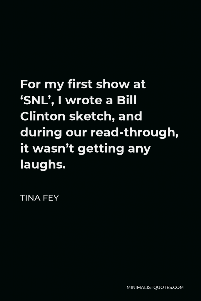 Tina Fey Quote - For my first show at ‘SNL’, I wrote a Bill Clinton sketch, and during our read-through, it wasn’t getting any laughs.
