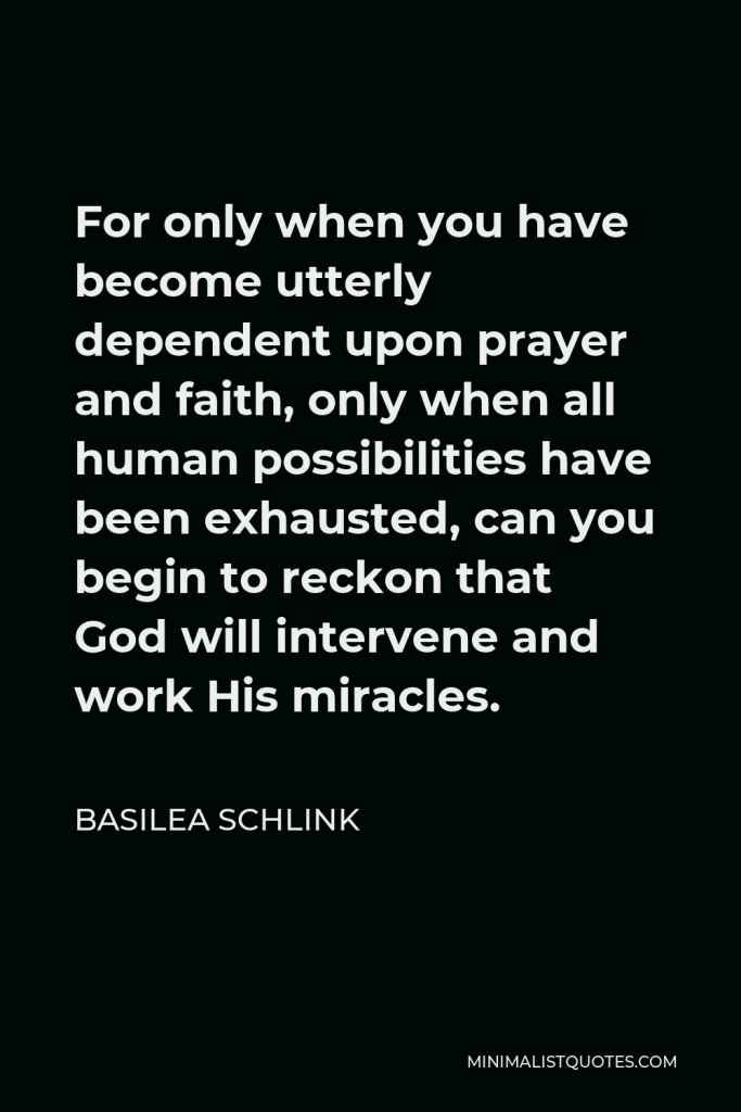 Basilea Schlink Quote - For only when you have become utterly dependent upon prayer and faith, only when all human possibilities have been exhausted, can you begin to reckon that God will intervene and work His miracles.