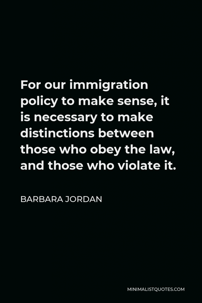 Barbara Jordan Quote - For our immigration policy to make sense, it is necessary to make distinctions between those who obey the law, and those who violate it.