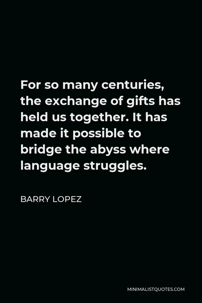 Barry Lopez Quote - For so many centuries, the exchange of gifts has held us together. It has made it possible to bridge the abyss where language struggles.